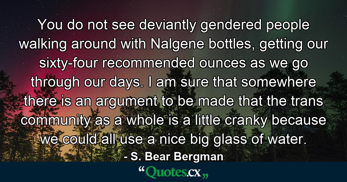 You do not see deviantly gendered people walking around with Nalgene bottles, getting our sixty-four recommended ounces as we go through our days. I am sure that somewhere there is an argument to be made that the trans community as a whole is a little cranky because we could all use a nice big glass of water. - Quote by S. Bear Bergman