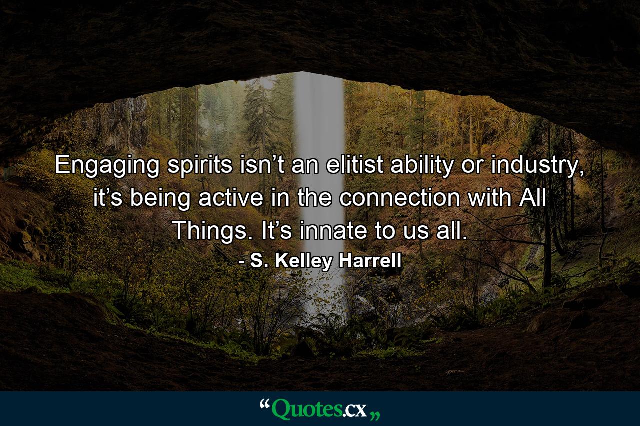 Engaging spirits isn’t an elitist ability or industry, it’s being active in the connection with All Things. It’s innate to us all. - Quote by S. Kelley Harrell