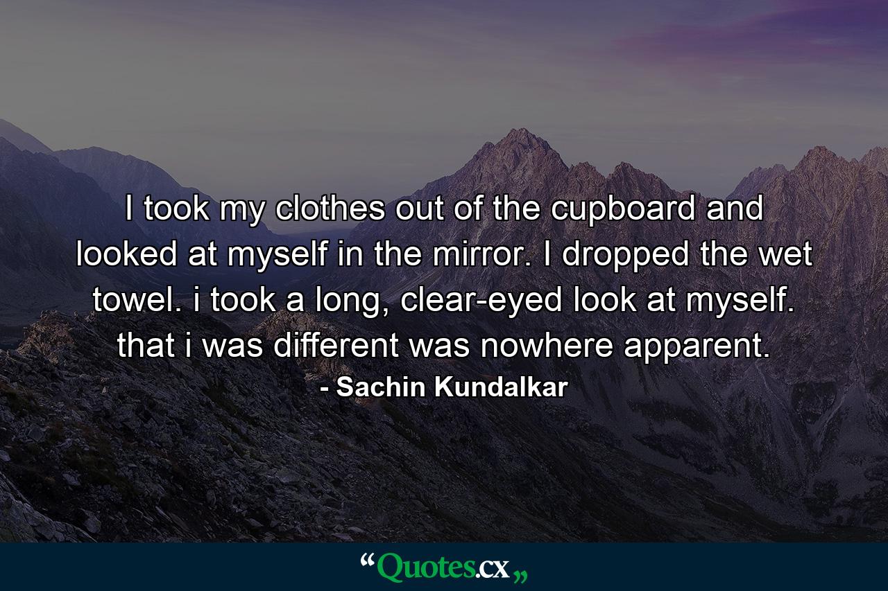 I took my clothes out of the cupboard and looked at myself in the mirror. I dropped the wet towel. i took a long, clear-eyed look at myself. that i was different was nowhere apparent. - Quote by Sachin Kundalkar