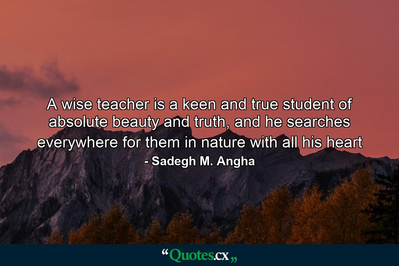 A wise teacher is a keen and true student of absolute beauty and truth, and he searches everywhere for them in nature with all his heart - Quote by Sadegh M. Angha