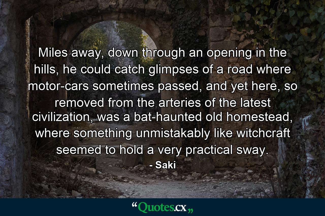 Miles away, down through an opening in the hills, he could catch glimpses of a road where motor-cars sometimes passed, and yet here, so removed from the arteries of the latest civilization, was a bat-haunted old homestead, where something unmistakably like witchcraft seemed to hold a very practical sway. - Quote by Saki