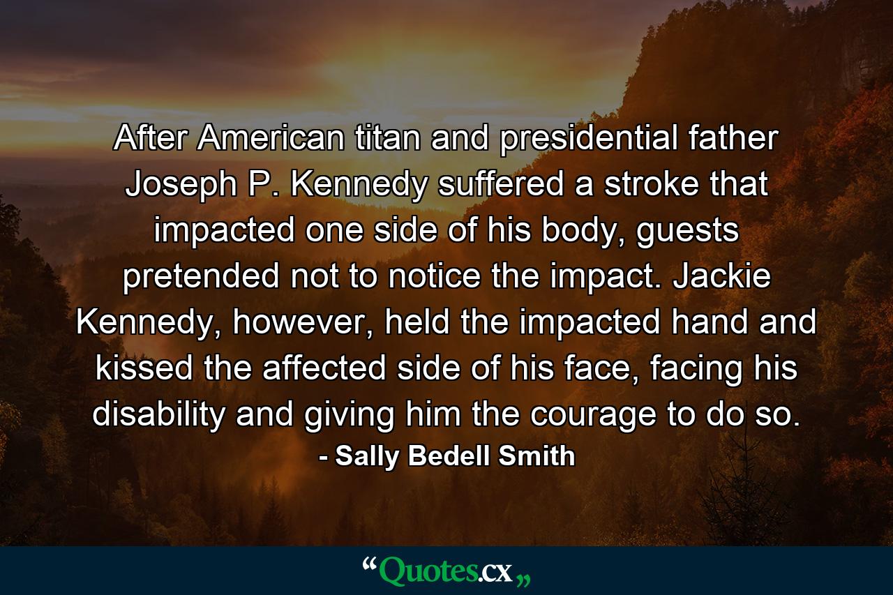 After American titan and presidential father Joseph P. Kennedy suffered a stroke that impacted one side of his body, guests pretended not to notice the impact. Jackie Kennedy, however, held the impacted hand and kissed the affected side of his face, facing his disability and giving him the courage to do so. - Quote by Sally Bedell Smith