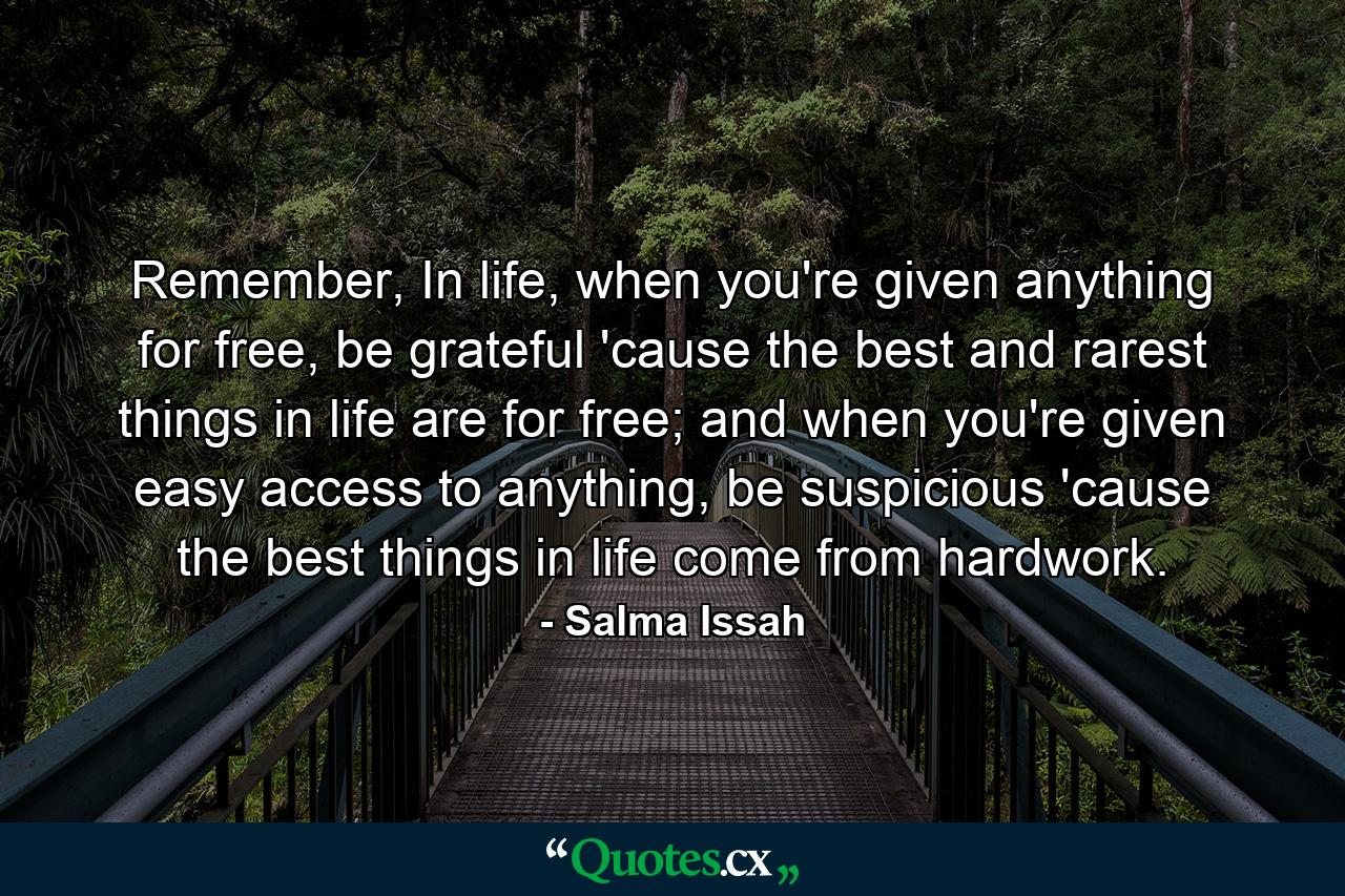 Remember, In life, when you're given anything for free, be grateful 'cause the best and rarest things in life are for free; and when you're given easy access to anything, be suspicious 'cause the best things in life come from hardwork. - Quote by Salma Issah