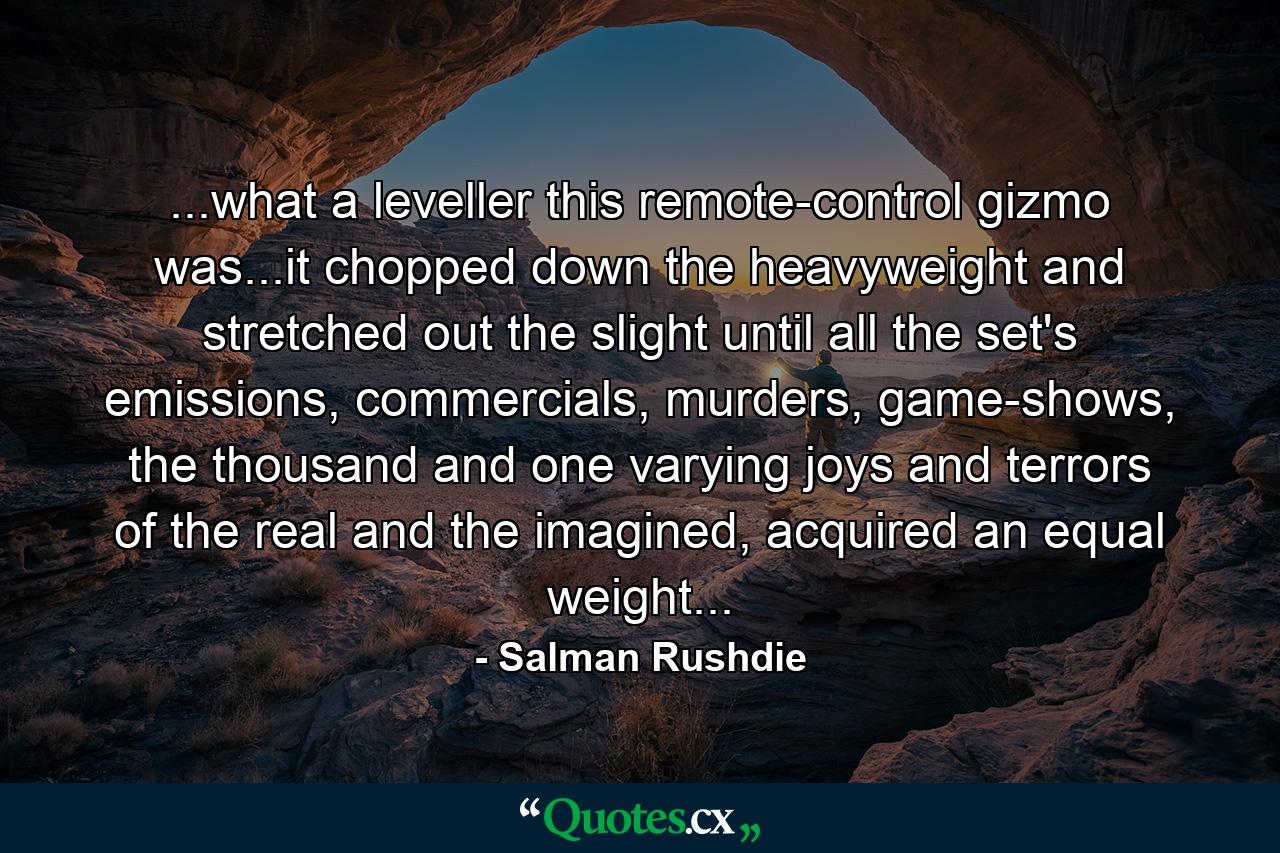 ...what a leveller this remote-control gizmo was...it chopped down the heavyweight and stretched out the slight until all the set's emissions, commercials, murders, game-shows, the thousand and one varying joys and terrors of the real and the imagined, acquired an equal weight... - Quote by Salman Rushdie