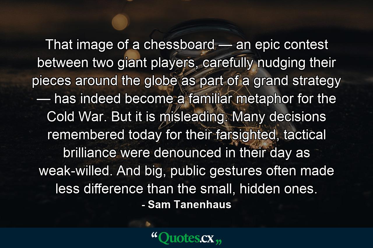 That image of a chessboard — an epic contest between two giant players, carefully nudging their pieces around the globe as part of a grand strategy — has indeed become a familiar metaphor for the Cold War. But it is misleading. Many decisions remembered today for their farsighted, tactical brilliance were denounced in their day as weak-willed. And big, public gestures often made less difference than the small, hidden ones. - Quote by Sam Tanenhaus