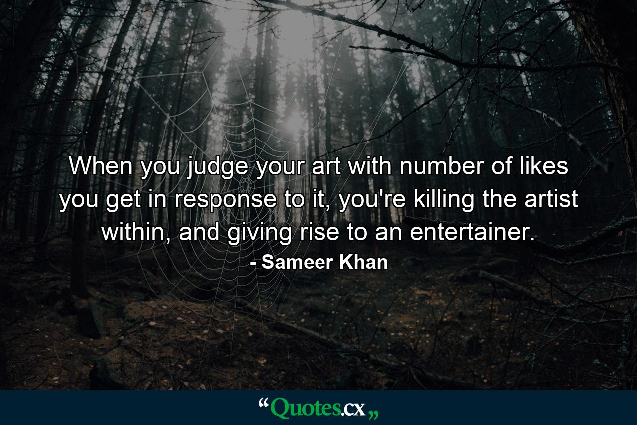 When you judge your art with number of likes you get in response to it, you're killing the artist within, and giving rise to an entertainer. - Quote by Sameer Khan