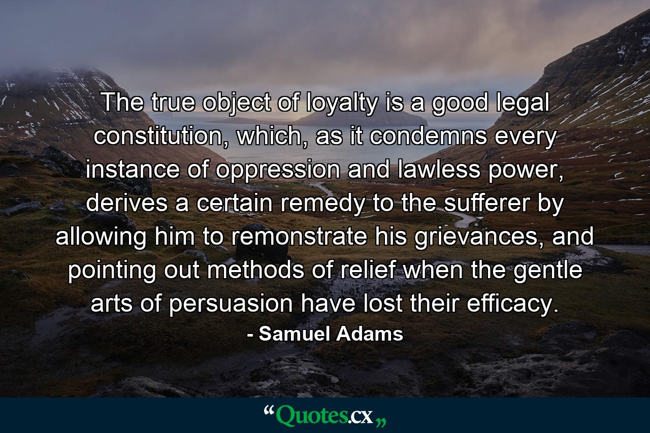 The true object of loyalty is a good legal constitution, which, as it condemns every instance of oppression and lawless power, derives a certain remedy to the sufferer by allowing him to remonstrate his grievances, and pointing out methods of relief when the gentle arts of persuasion have lost their efficacy. - Quote by Samuel Adams