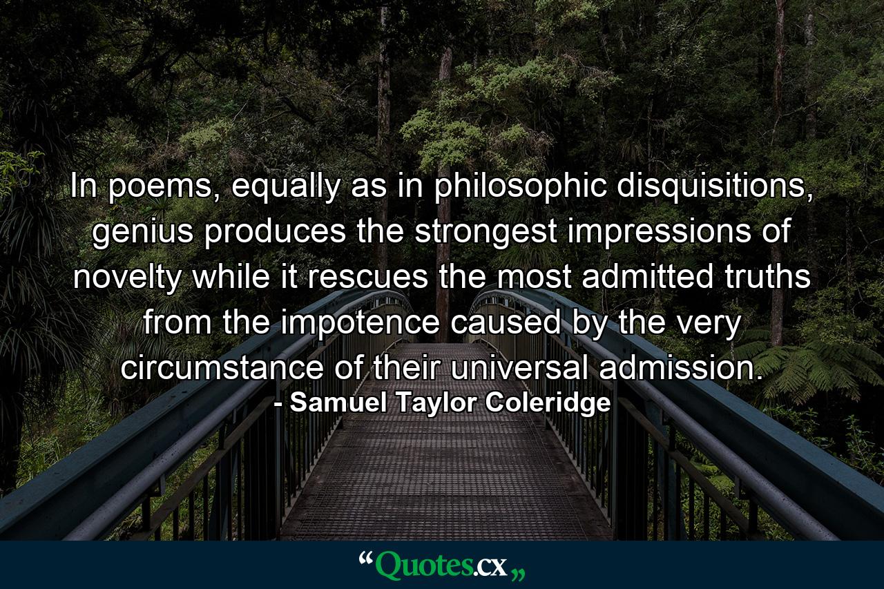 In poems, equally as in philosophic disquisitions, genius produces the strongest impressions of novelty while it rescues the most admitted truths from the impotence caused by the very circumstance of their universal admission. - Quote by Samuel Taylor Coleridge