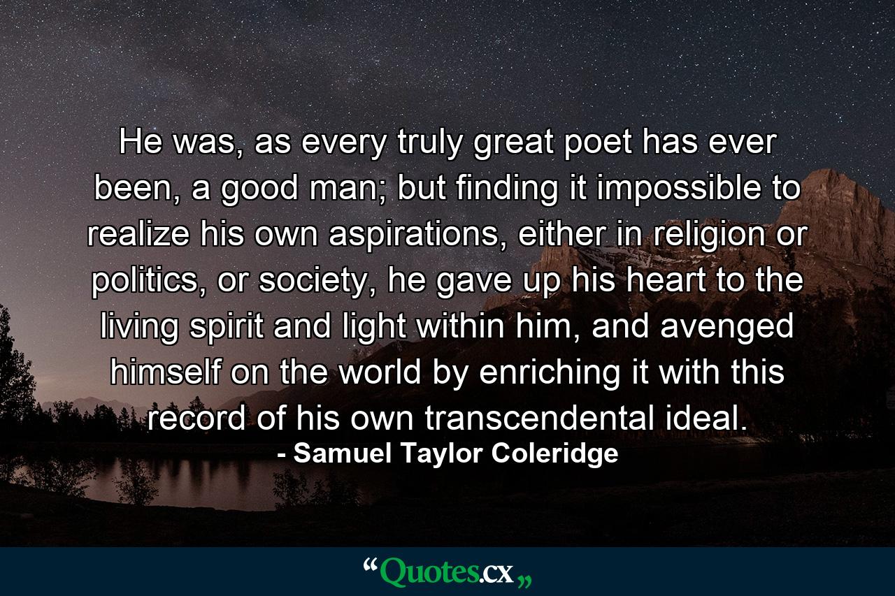 He was, as every truly great poet has ever been, a good man; but finding it impossible to realize his own aspirations, either in religion or politics, or society, he gave up his heart to the living spirit and light within him, and avenged himself on the world by enriching it with this record of his own transcendental ideal. - Quote by Samuel Taylor Coleridge