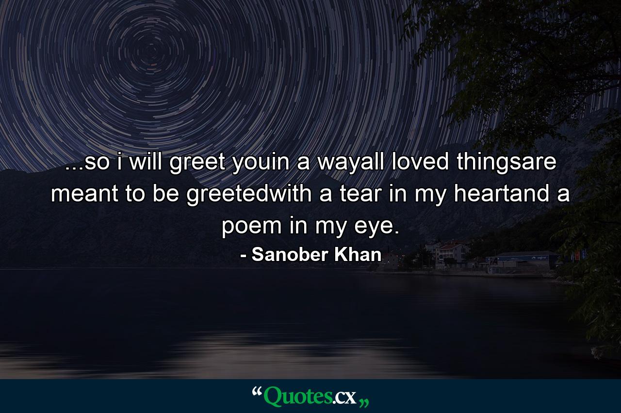 ...so i will greet youin a wayall loved thingsare meant to be greetedwith a tear in my heartand a poem in my eye. - Quote by Sanober Khan