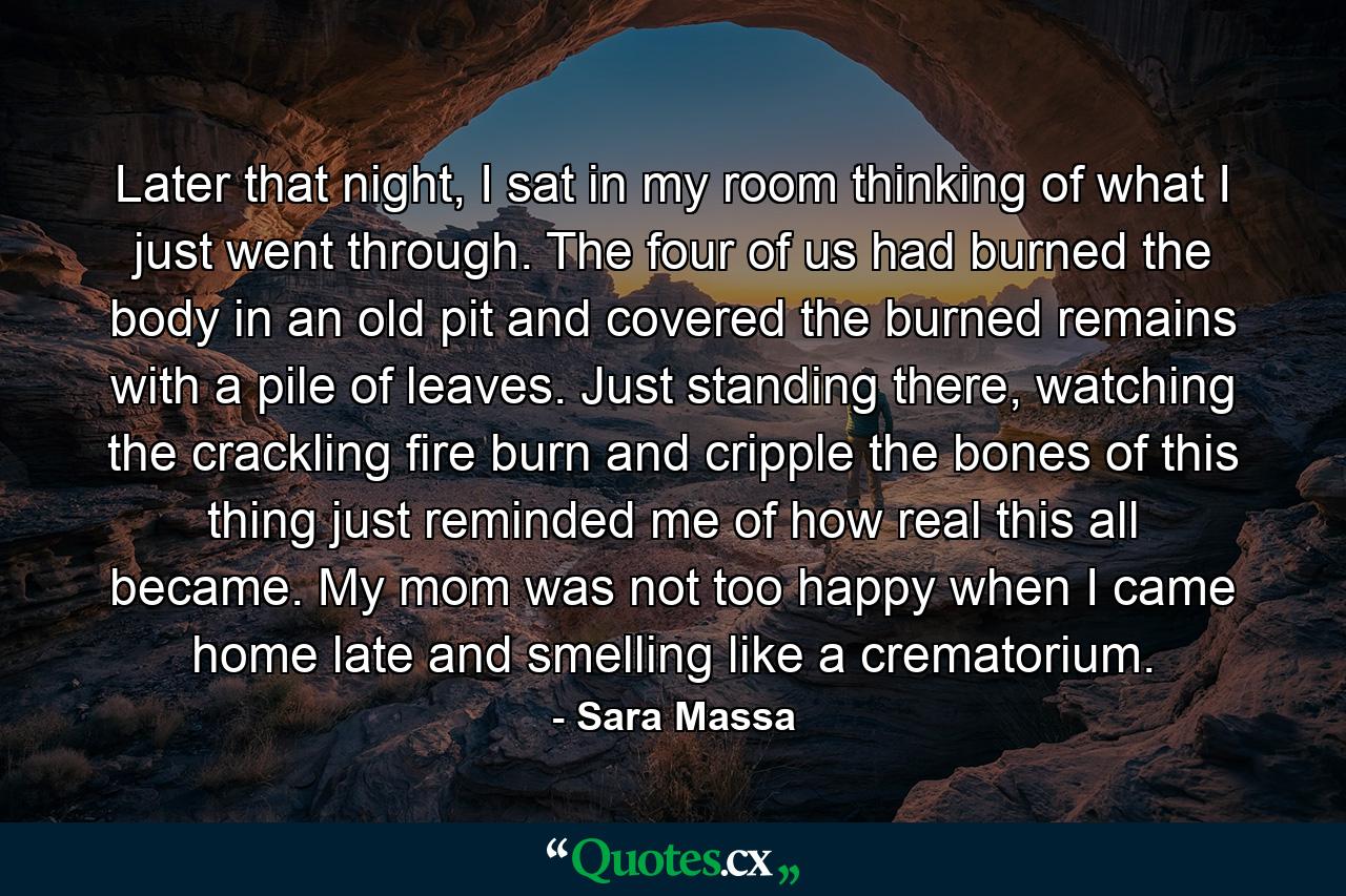 Later that night, I sat in my room thinking of what I just went through. The four of us had burned the body in an old pit and covered the burned remains with a pile of leaves. Just standing there, watching the crackling fire burn and cripple the bones of this thing just reminded me of how real this all became. My mom was not too happy when I came home late and smelling like a crematorium. - Quote by Sara Massa