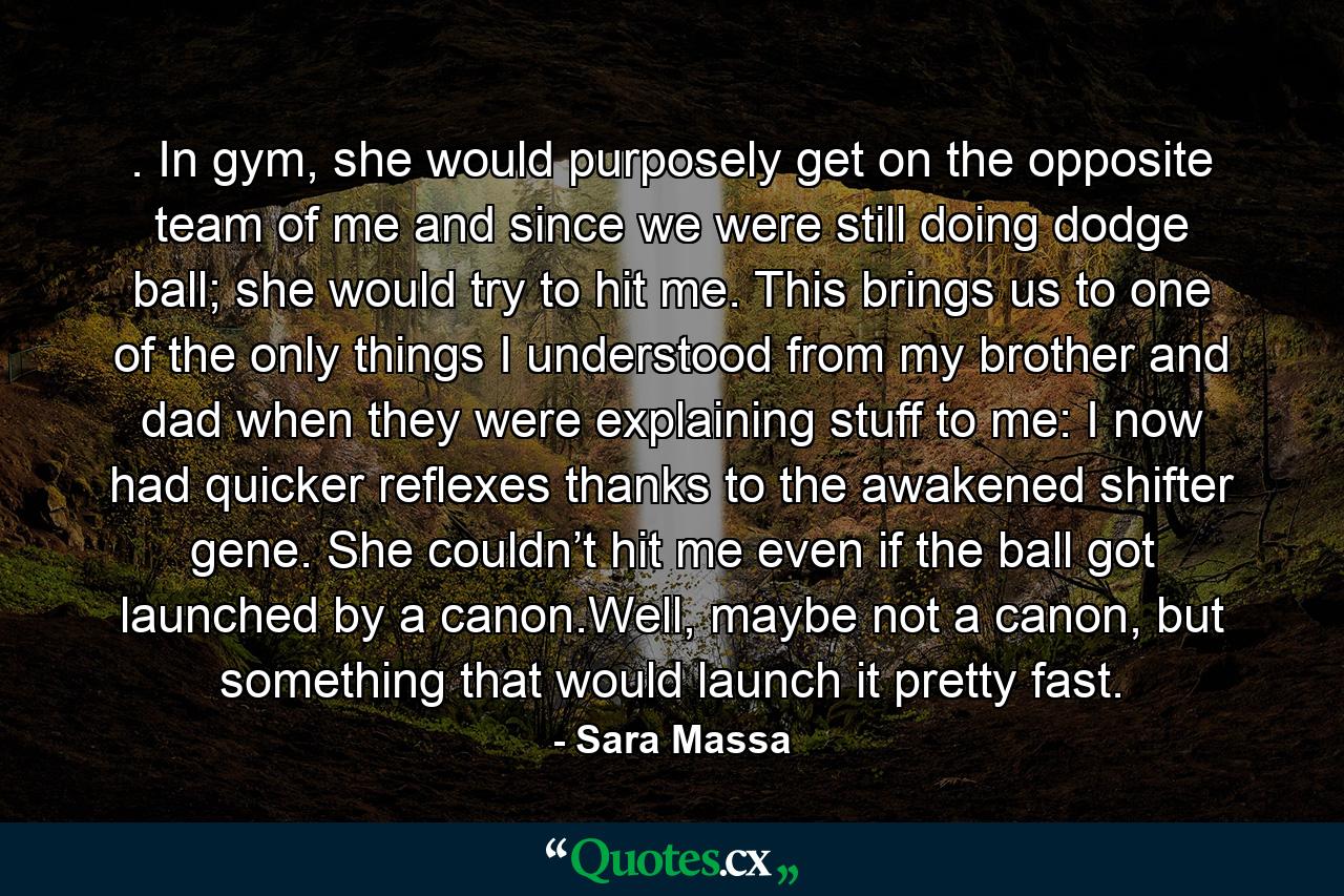 . In gym, she would purposely get on the opposite team of me and since we were still doing dodge ball; she would try to hit me. This brings us to one of the only things I understood from my brother and dad when they were explaining stuff to me: I now had quicker reflexes thanks to the awakened shifter gene. She couldn’t hit me even if the ball got launched by a canon.Well, maybe not a canon, but something that would launch it pretty fast. - Quote by Sara Massa