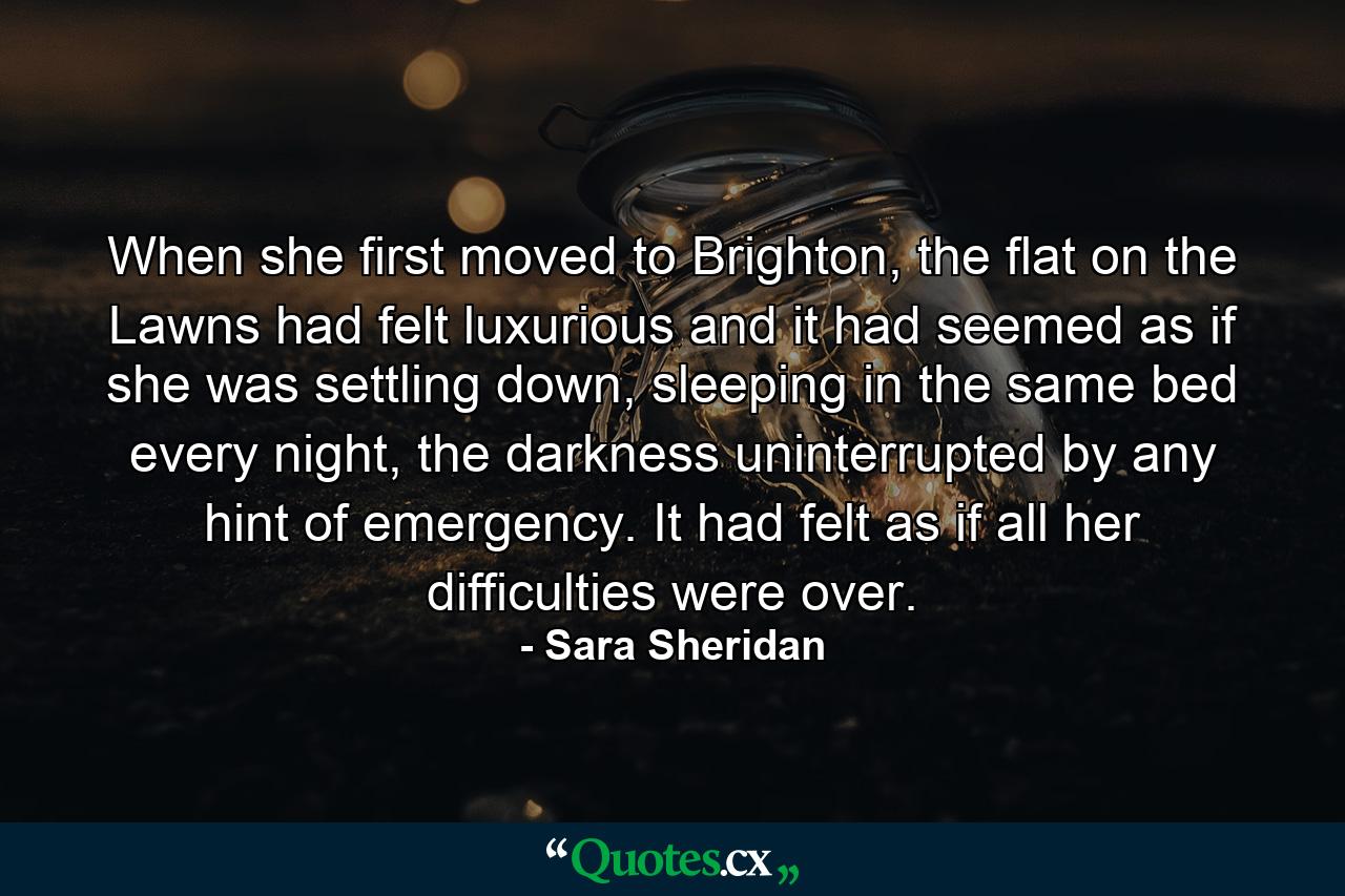 When she first moved to Brighton, the flat on the Lawns had felt luxurious and it had seemed as if she was settling down, sleeping in the same bed every night, the darkness uninterrupted by any hint of emergency. It had felt as if all her difficulties were over. - Quote by Sara Sheridan