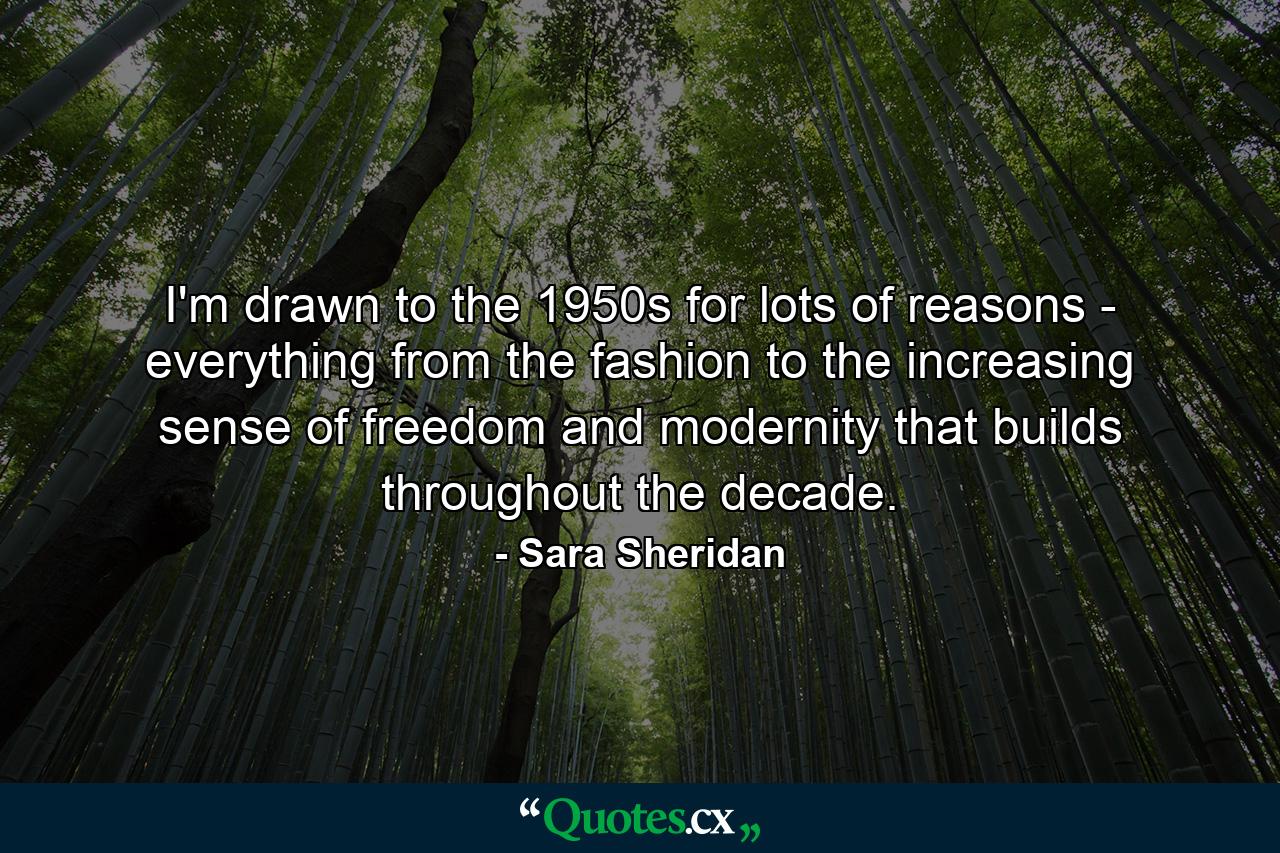 I'm drawn to the 1950s for lots of reasons - everything from the fashion to the increasing sense of freedom and modernity that builds throughout the decade. - Quote by Sara Sheridan