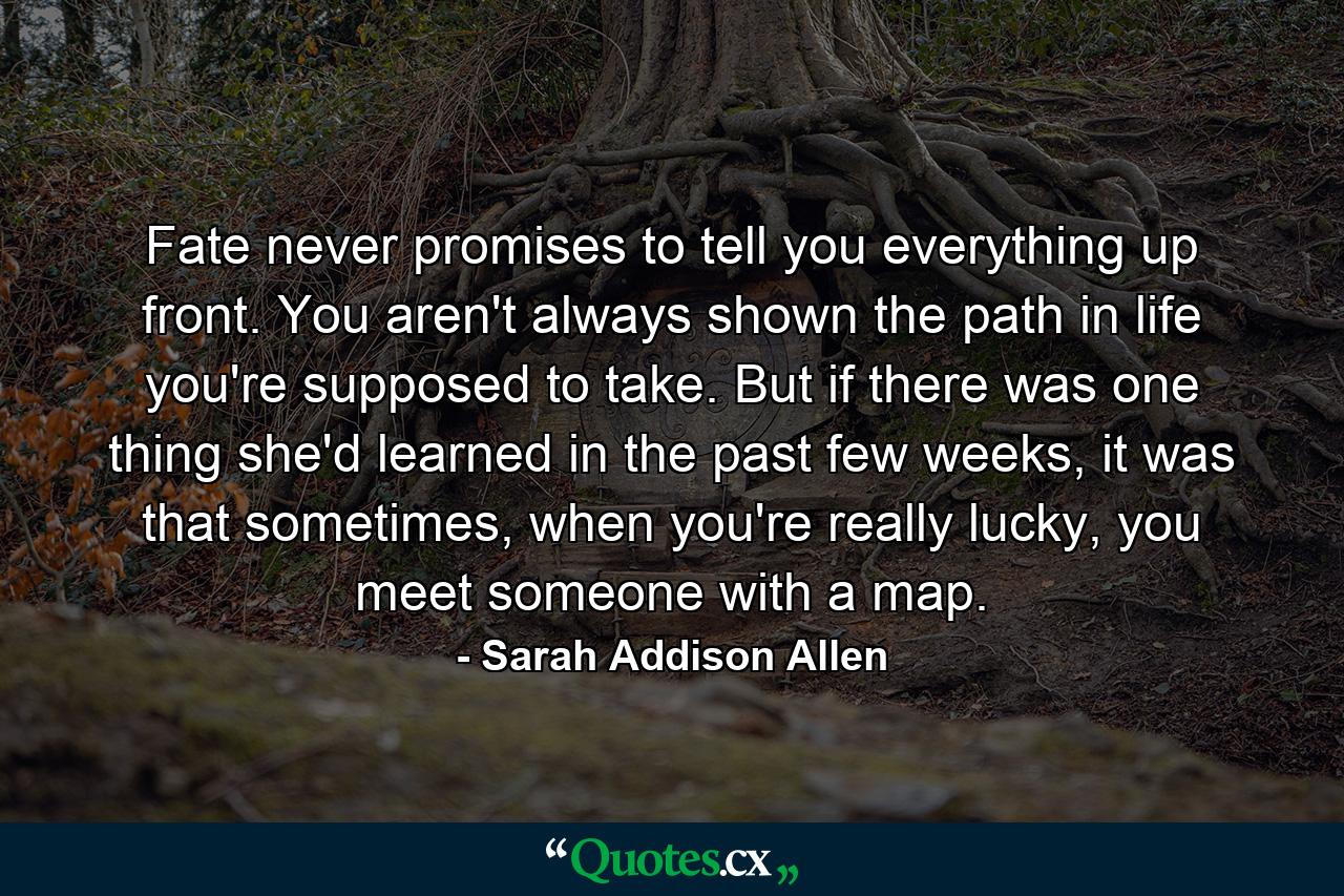 Fate never promises to tell you everything up front. You aren't always shown the path in life you're supposed to take. But if there was one thing she'd learned in the past few weeks, it was that sometimes, when you're really lucky, you meet someone with a map. - Quote by Sarah Addison Allen