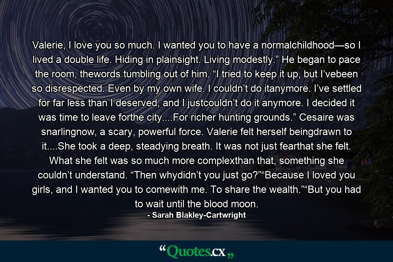 Valerie, I love you so much. I wanted you to have a normalchildhood—so I lived a double life. Hiding in plainsight. Living modestly.” He began to pace the room, thewords tumbling out of him. “I tried to keep it up, but I’vebeen so disrespected. Even by my own wife. I couldn’t do itanymore. I’ve settled for far less than I deserved, and I justcouldn’t do it anymore. I decided it was time to leave forthe city....For richer hunting grounds.” Cesaire was snarlingnow, a scary, powerful force. Valerie felt herself beingdrawn to it....She took a deep, steadying breath. It was not just fearthat she felt. What she felt was so much more complexthan that, something she couldn’t understand. “Then whydidn’t you just go?”“Because I loved you girls, and I wanted you to comewith me. To share the wealth.”“But you had to wait until the blood moon. - Quote by Sarah Blakley-Cartwright