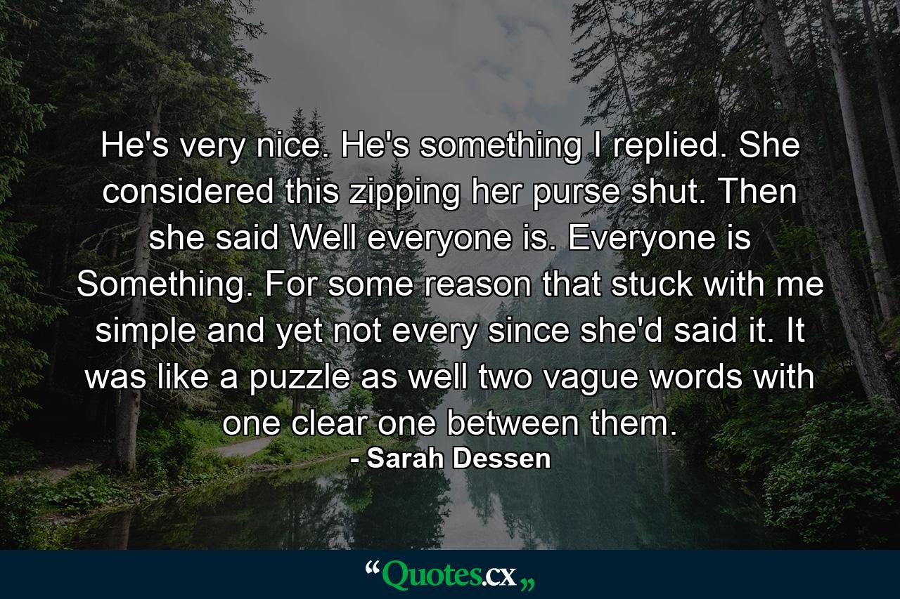 He's very nice. He's something I replied. She considered this zipping her purse shut. Then she said Well everyone is. Everyone is Something. For some reason that stuck with me simple and yet not every since she'd said it. It was like a puzzle as well two vague words with one clear one between them. - Quote by Sarah Dessen