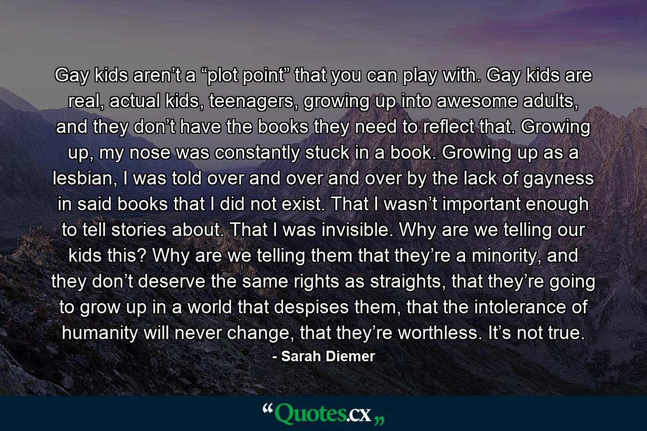 Gay kids aren’t a “plot point” that you can play with. Gay kids are real, actual kids, teenagers, growing up into awesome adults, and they don’t have the books they need to reflect that. Growing up, my nose was constantly stuck in a book. Growing up as a lesbian, I was told over and over and over by the lack of gayness in said books that I did not exist. That I wasn’t important enough to tell stories about. That I was invisible. Why are we telling our kids this? Why are we telling them that they’re a minority, and they don’t deserve the same rights as straights, that they’re going to grow up in a world that despises them, that the intolerance of humanity will never change, that they’re worthless. It’s not true. - Quote by Sarah Diemer