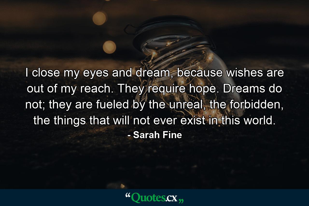 I close my eyes and dream, because wishes are out of my reach. They require hope. Dreams do not; they are fueled by the unreal, the forbidden, the things that will not ever exist in this world. - Quote by Sarah Fine