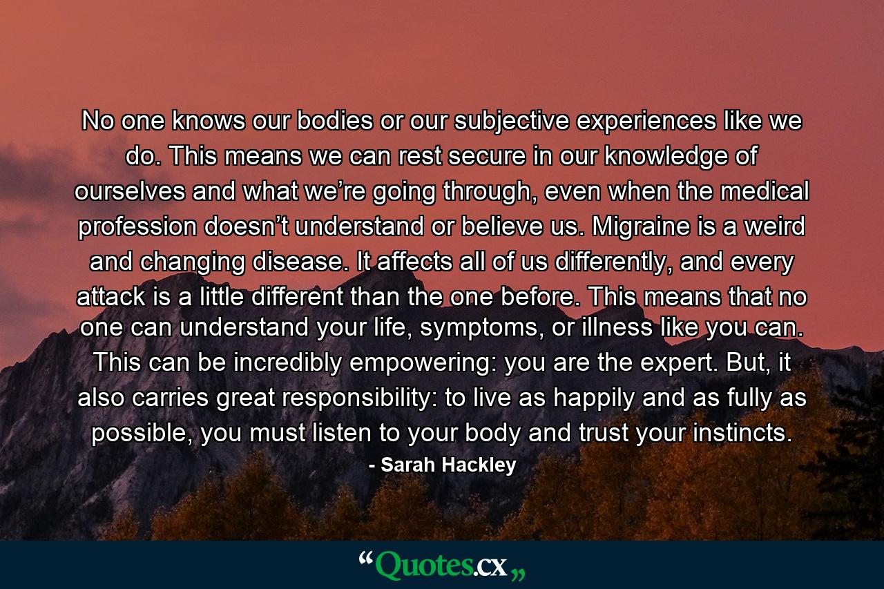 No one knows our bodies or our subjective experiences like we do. This means we can rest secure in our knowledge of ourselves and what we’re going through, even when the medical profession doesn’t understand or believe us. Migraine is a weird and changing disease. It affects all of us differently, and every attack is a little different than the one before. This means that no one can understand your life, symptoms, or illness like you can. This can be incredibly empowering: you are the expert. But, it also carries great responsibility: to live as happily and as fully as possible, you must listen to your body and trust your instincts. - Quote by Sarah Hackley