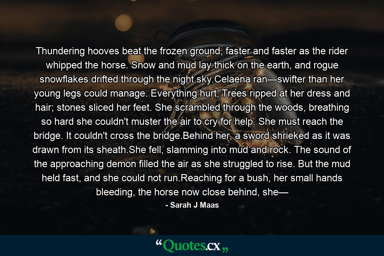 Thundering hooves beat the frozen ground, faster and faster as the rider whipped the horse. Snow and mud lay thick on the earth, and rogue snowflakes drifted through the night sky.Celaena ran—swifter than her young legs could manage. Everything hurt, Trees ripped at her dress and hair; stones sliced her feet. She scrambled through the woods, breathing so hard she couldn't muster the air to cry for help. She must reach the bridge. It couldn't cross the bridge.Behind her, a sword shrieked as it was drawn from its sheath.She fell, slamming into mud and rock. The sound of the approaching demon filled the air as she struggled to rise. But the mud held fast, and she could not run.Reaching for a bush, her small hands bleeding, the horse now close behind, she— - Quote by Sarah J Maas