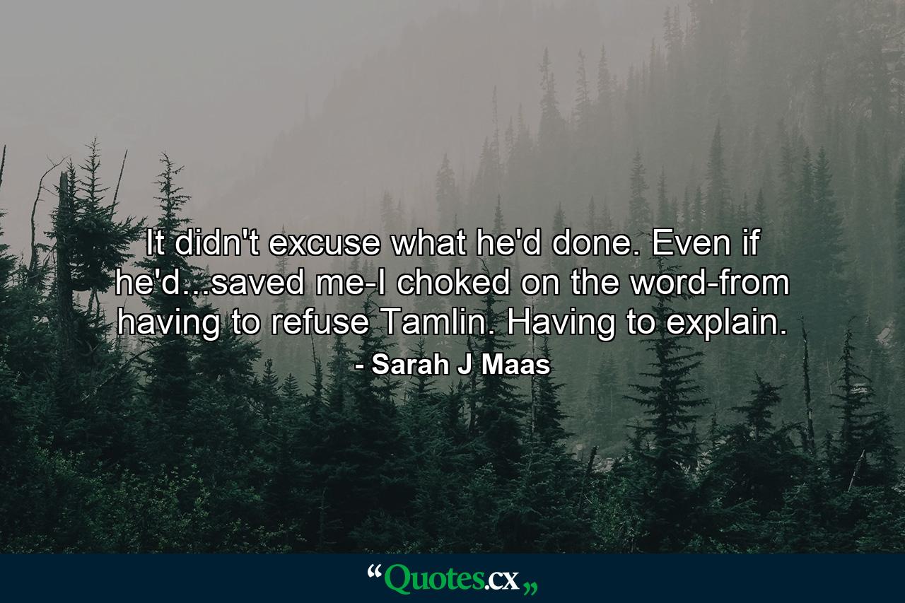 It didn't excuse what he'd done. Even if he'd...saved me-I choked on the word-from having to refuse Tamlin. Having to explain. - Quote by Sarah J Maas