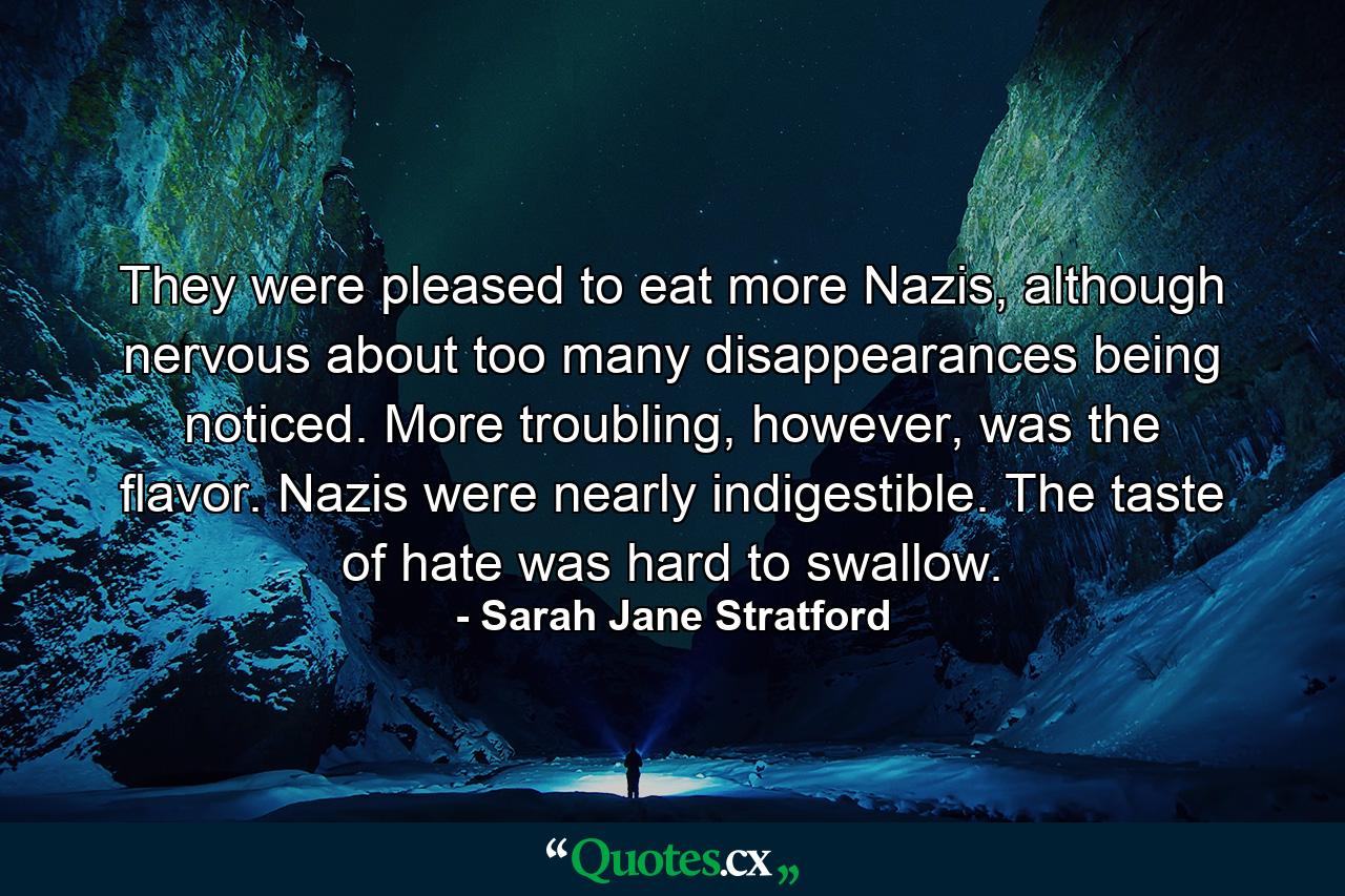 They were pleased to eat more Nazis, although nervous about too many disappearances being noticed. More troubling, however, was the flavor. Nazis were nearly indigestible. The taste of hate was hard to swallow. - Quote by Sarah Jane Stratford