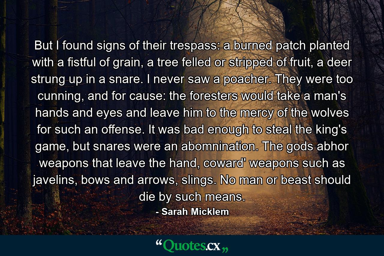 But I found signs of their trespass: a burned patch planted with a fistful of grain, a tree felled or stripped of fruit, a deer strung up in a snare. I never saw a poacher. They were too cunning, and for cause: the foresters would take a man's hands and eyes and leave him to the mercy of the wolves for such an offense. It was bad enough to steal the king's game, but snares were an abomnination. The gods abhor weapons that leave the hand, coward' weapons such as javelins, bows and arrows, slings. No man or beast should die by such means. - Quote by Sarah Micklem