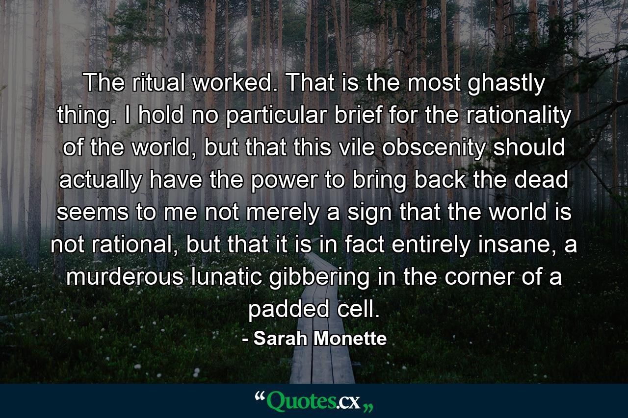 The ritual worked. That is the most ghastly thing. I hold no particular brief for the rationality of the world, but that this vile obscenity should actually have the power to bring back the dead seems to me not merely a sign that the world is not rational, but that it is in fact entirely insane, a murderous lunatic gibbering in the corner of a padded cell. - Quote by Sarah Monette