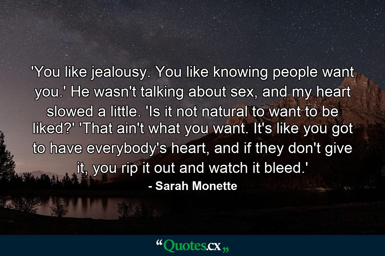 'You like jealousy. You like knowing people want you.' He wasn't talking about sex, and my heart slowed a little. 'Is it not natural to want to be liked?' 'That ain't what you want. It's like you got to have everybody's heart, and if they don't give it, you rip it out and watch it bleed.' - Quote by Sarah Monette