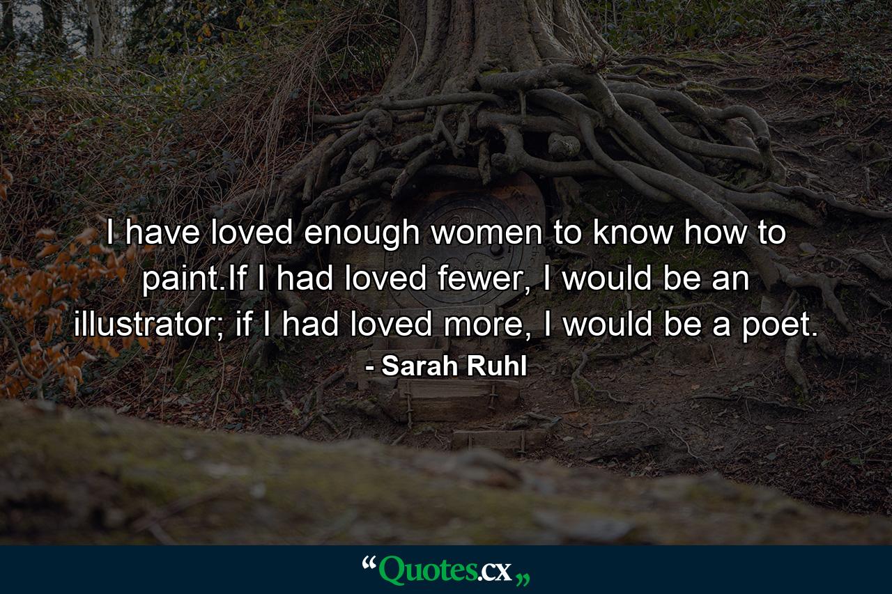 I have loved enough women to know how to paint.If I had loved fewer, I would be an illustrator; if I had loved more, I would be a poet. - Quote by Sarah Ruhl