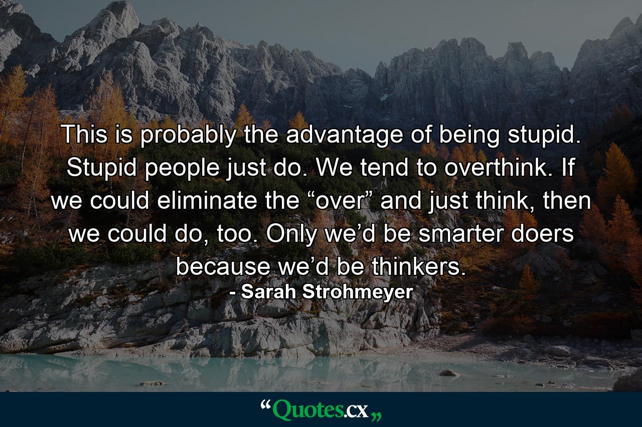 This is probably the advantage of being stupid. Stupid people just do. We tend to overthink. If we could eliminate the “over” and just think, then we could do, too. Only we’d be smarter doers because we’d be thinkers. - Quote by Sarah Strohmeyer