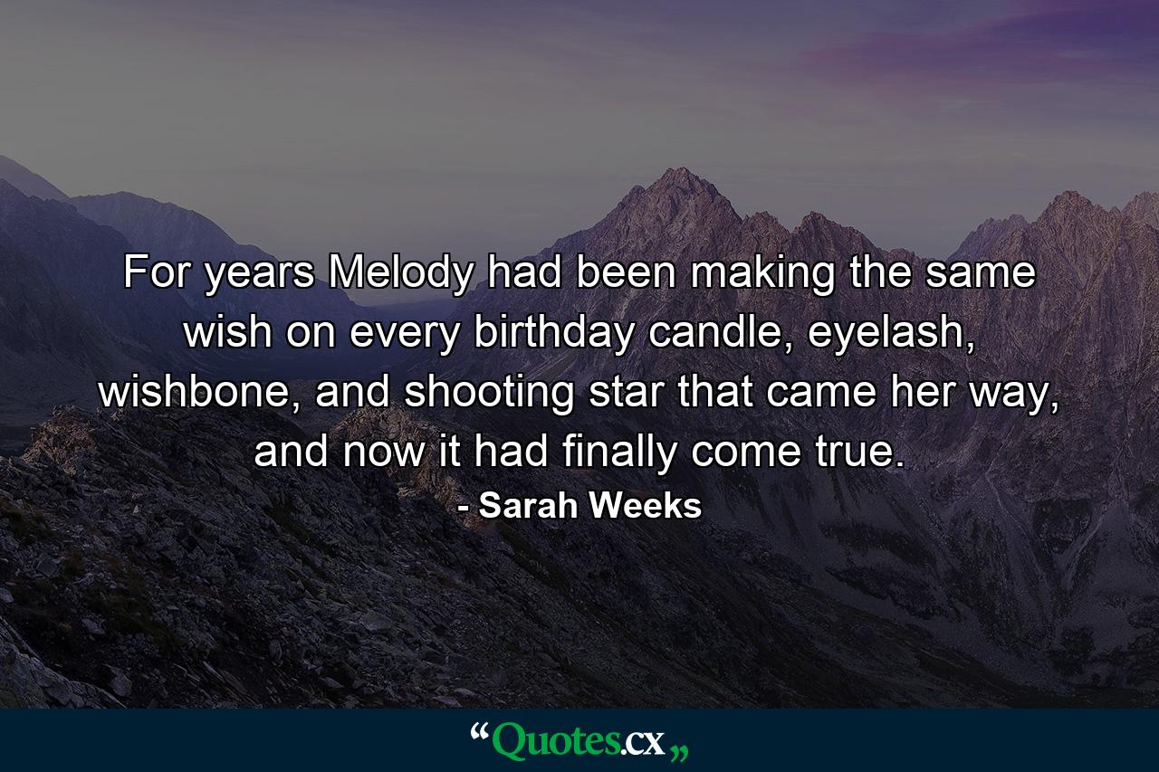 For years Melody had been making the same wish on every birthday candle, eyelash, wishbone, and shooting star that came her way, and now it had finally come true. - Quote by Sarah Weeks