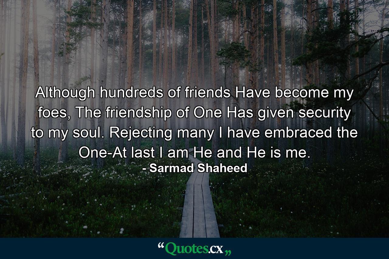 Although hundreds of friends Have become my foes, The friendship of One Has given security to my soul. Rejecting many I have embraced the One-At last I am He and He is me. - Quote by Sarmad Shaheed