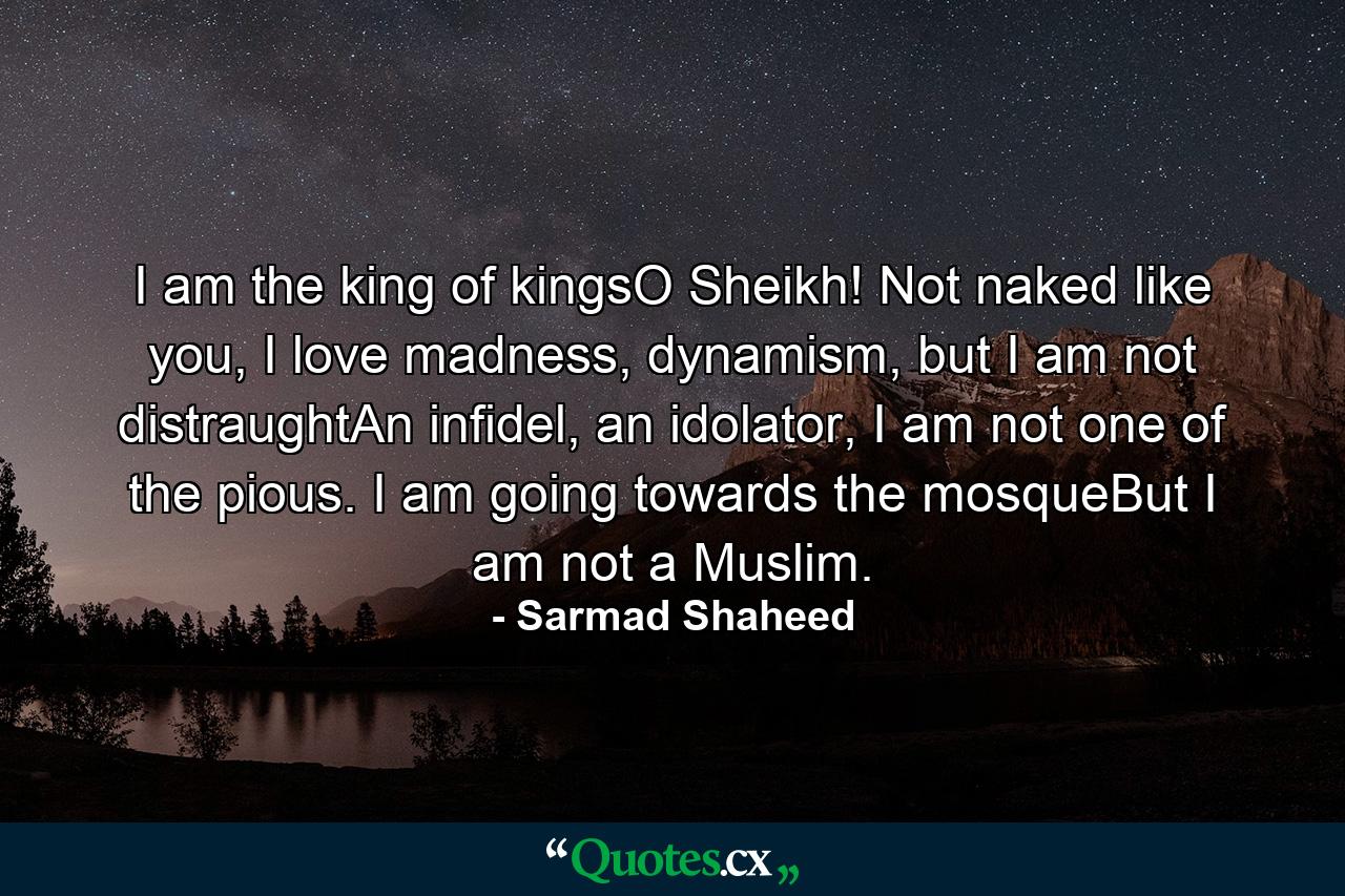 I am the king of kingsO Sheikh! Not naked like you, I love madness, dynamism, but I am not distraughtAn infidel, an idolator, I am not one of the pious. I am going towards the mosqueBut I am not a Muslim. - Quote by Sarmad Shaheed