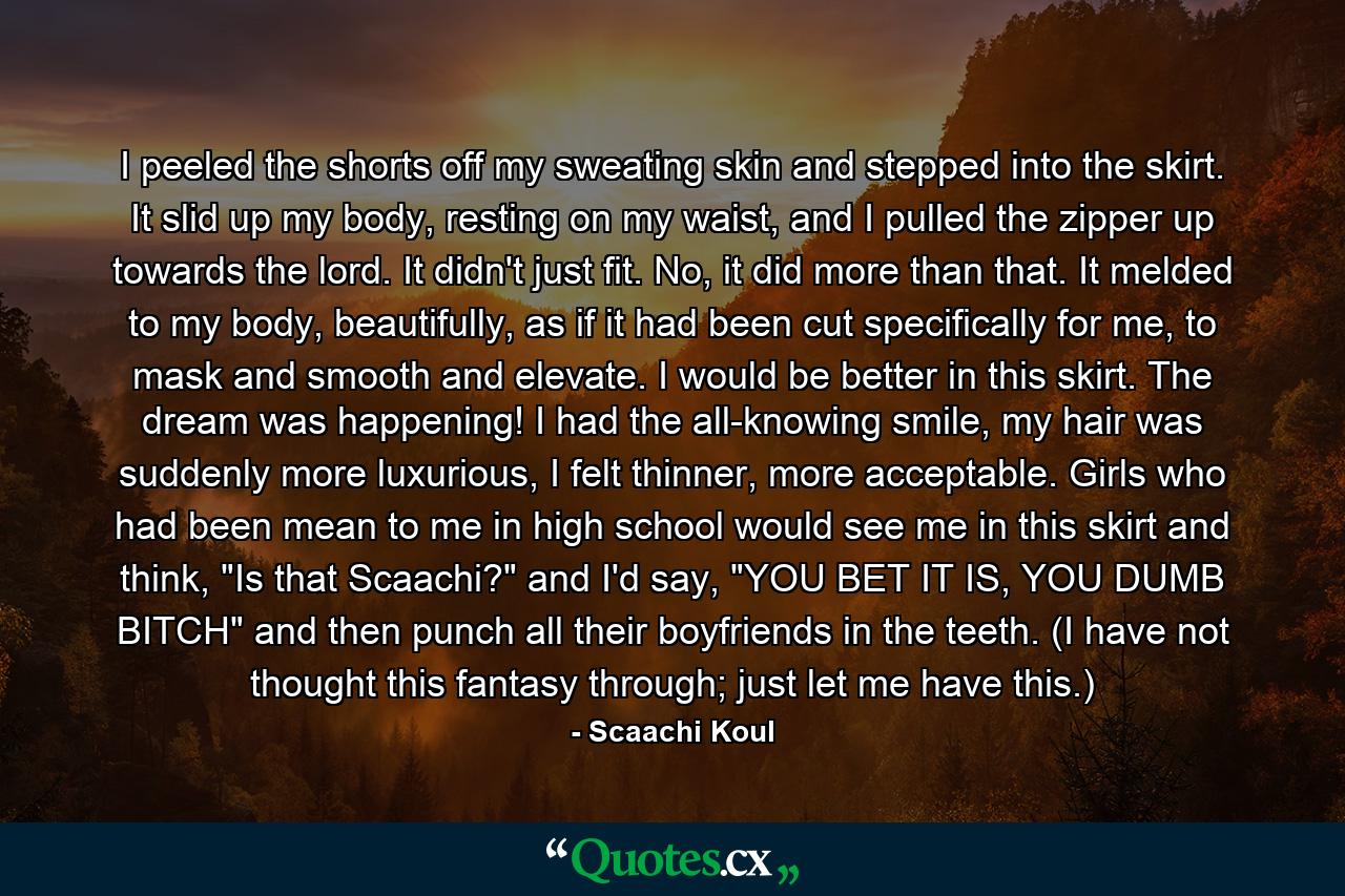I peeled the shorts off my sweating skin and stepped into the skirt. It slid up my body, resting on my waist, and I pulled the zipper up towards the lord. It didn't just fit. No, it did more than that. It melded to my body, beautifully, as if it had been cut specifically for me, to mask and smooth and elevate. I would be better in this skirt. The dream was happening! I had the all-knowing smile, my hair was suddenly more luxurious, I felt thinner, more acceptable. Girls who had been mean to me in high school would see me in this skirt and think, 