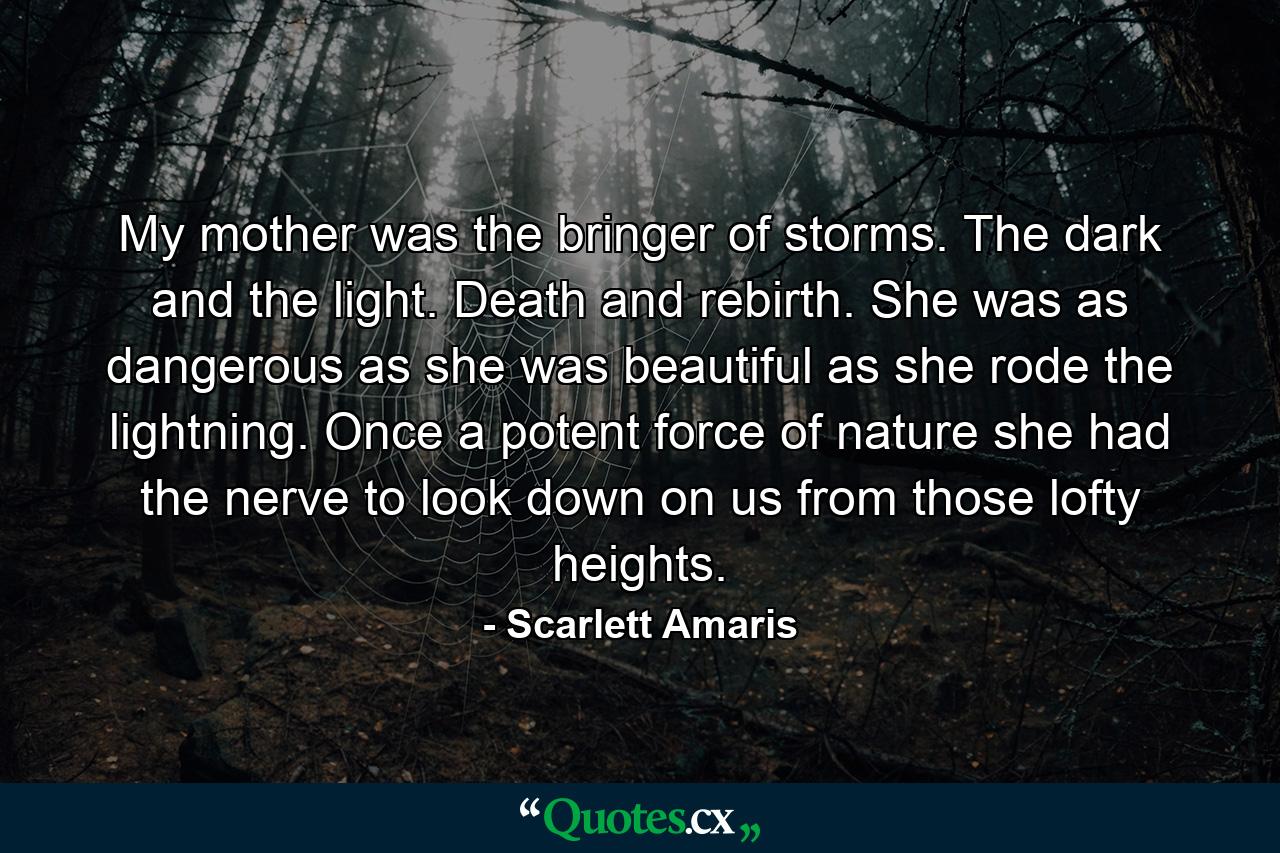 My mother was the bringer of storms. The dark and the light. Death and rebirth. She was as dangerous as she was beautiful as she rode the lightning. Once a potent force of nature she had the nerve to look down on us from those lofty heights. - Quote by Scarlett Amaris