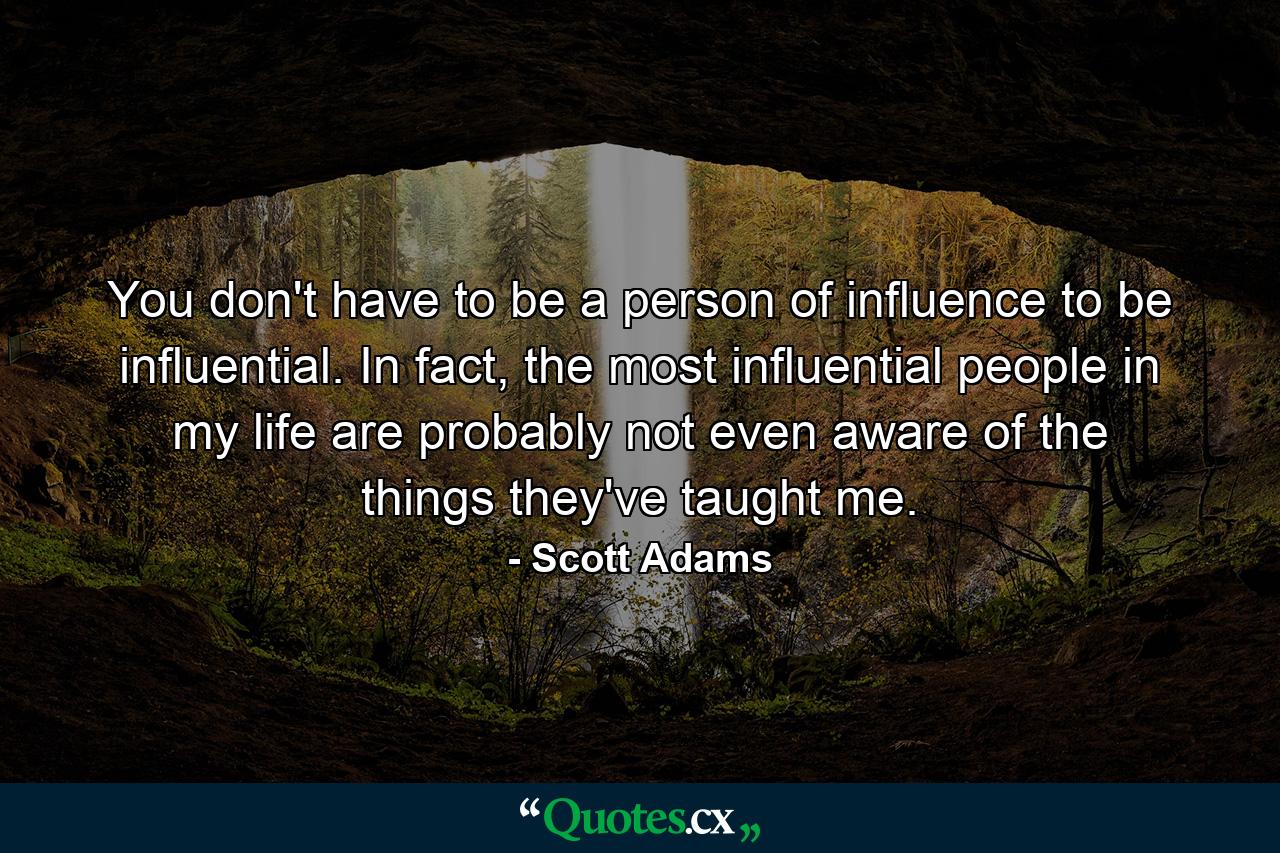 You don't have to be a person of influence to be influential. In fact, the most influential people in my life are probably not even aware of the things they've taught me. - Quote by Scott Adams