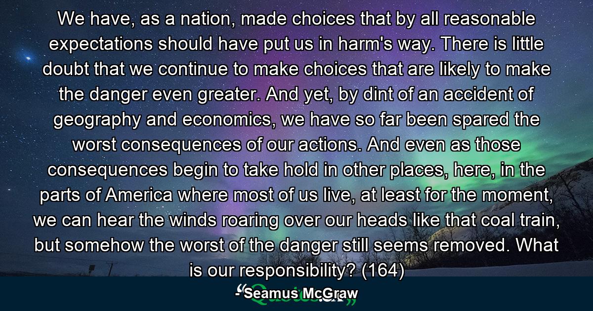 We have, as a nation, made choices that by all reasonable expectations should have put us in harm's way. There is little doubt that we continue to make choices that are likely to make the danger even greater. And yet, by dint of an accident of geography and economics, we have so far been spared the worst consequences of our actions. And even as those consequences begin to take hold in other places, here, in the parts of America where most of us live, at least for the moment, we can hear the winds roaring over our heads like that coal train, but somehow the worst of the danger still seems removed. What is our responsibility? (164) - Quote by Seamus McGraw