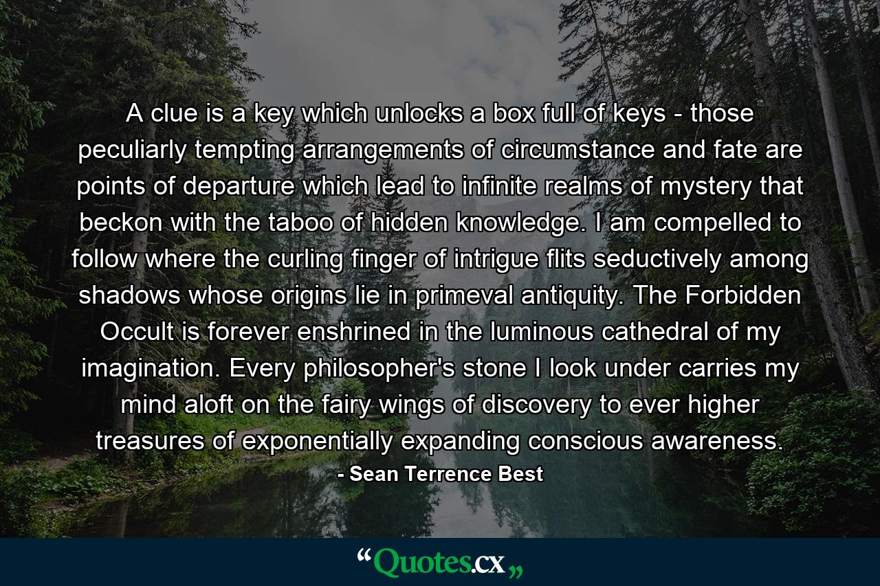 A clue is a key which unlocks a box full of keys - those peculiarly tempting arrangements of circumstance and fate are points of departure which lead to infinite realms of mystery that beckon with the taboo of hidden knowledge.  I am compelled to follow where the curling finger of intrigue flits seductively among shadows whose origins lie in primeval antiquity.  The Forbidden Occult is forever enshrined in the luminous cathedral of my imagination.  Every philosopher's stone I look under carries my mind aloft on the fairy wings of discovery to ever higher treasures of exponentially expanding conscious awareness. - Quote by Sean Terrence Best