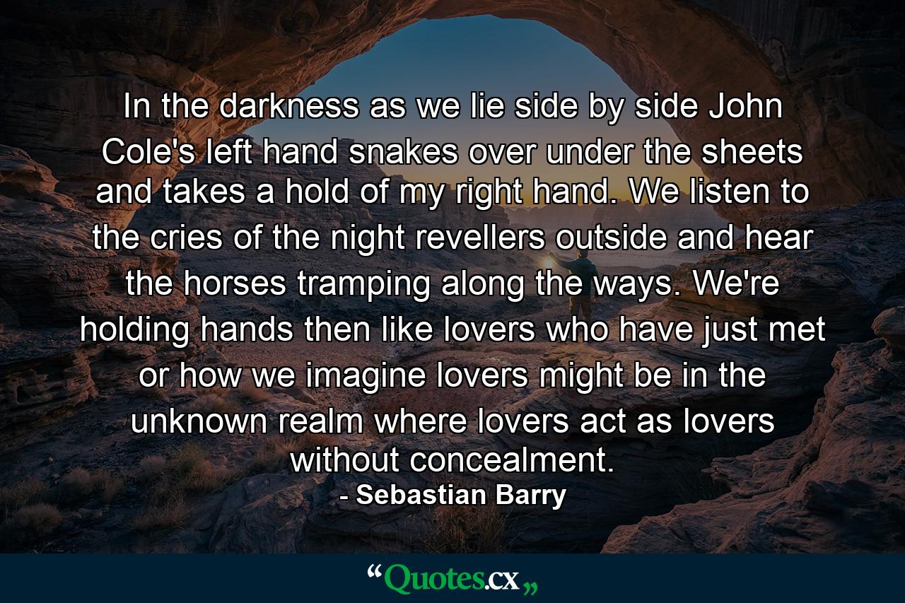 In the darkness as we lie side by side John Cole's left hand snakes over under the sheets and takes a hold of my right hand. We listen to the cries of the night revellers outside and hear the horses tramping along the ways. We're holding hands then like lovers who have just met or how we imagine lovers might be in the unknown realm where lovers act as lovers without concealment. - Quote by Sebastian Barry