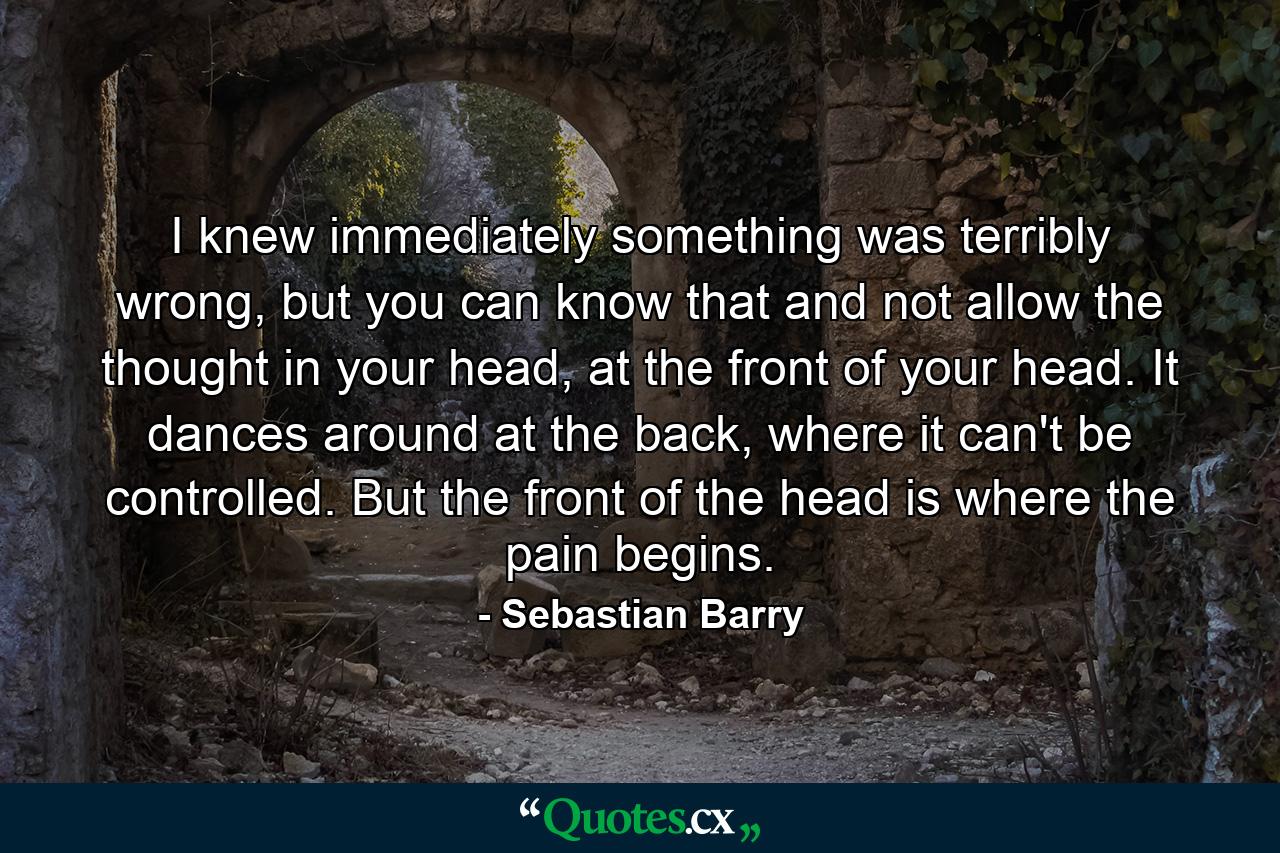 I knew immediately something was terribly wrong, but you can know that and not allow the thought in your head, at the front of your head. It dances around at the back, where it can't be controlled. But the front of the head is where the pain begins. - Quote by Sebastian Barry