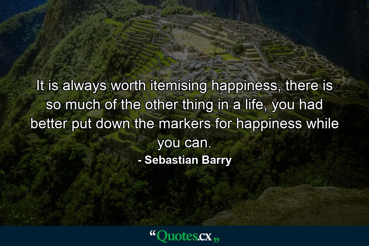 It is always worth itemising happiness, there is so much of the other thing in a life, you had better put down the markers for happiness while you can. - Quote by Sebastian Barry