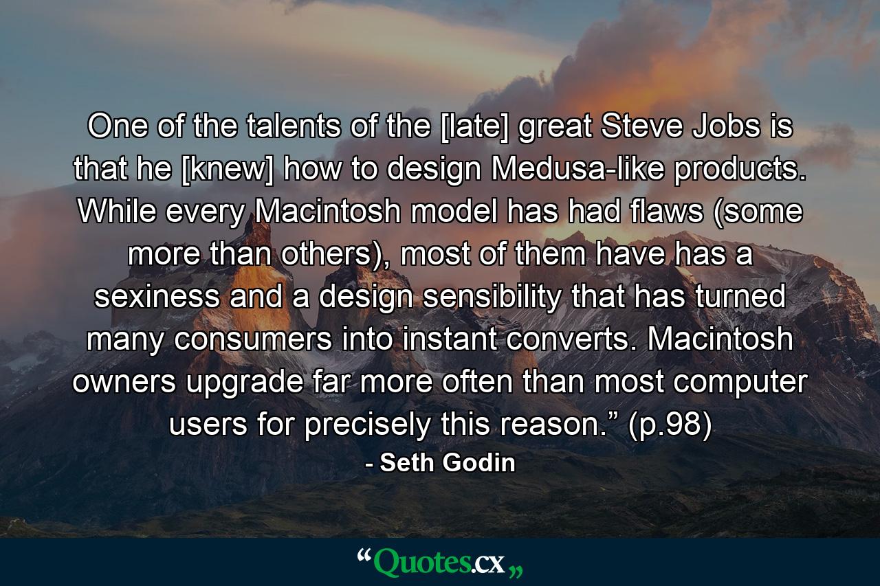 One of the talents of the [late] great Steve Jobs is that he [knew] how to design Medusa-like products. While every Macintosh model has had flaws (some more than others), most of them have has a sexiness and a design sensibility that has turned many consumers into instant converts. Macintosh owners upgrade far more often than most computer users for precisely this reason.” (p.98) - Quote by Seth Godin