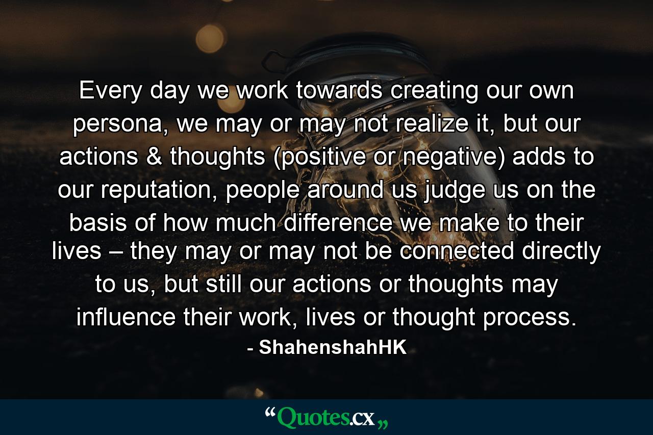 Every day we work towards creating our own persona, we may or may not realize it, but our actions & thoughts (positive or negative) adds to our reputation, people around us judge us on the basis of how much difference we make to their lives – they may or may not be connected directly to us, but still our actions or thoughts may influence their work, lives or thought process. - Quote by ShahenshahHK