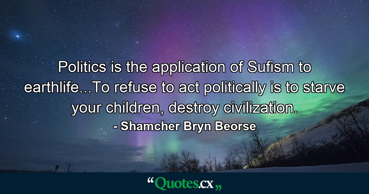 Politics is the application of Sufism to earthlife...To refuse to act politically is to starve your children, destroy civilization. - Quote by Shamcher Bryn Beorse