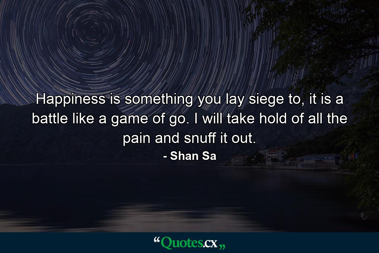 Happiness is something you lay siege to, it is a battle like a game of go. I will take hold of all the pain and snuff it out. - Quote by Shan Sa