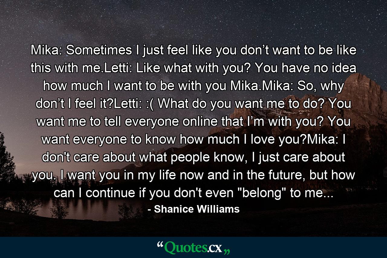 Mika: Sometimes I just feel like you don’t want to be like this with me.Letti: Like what with you? You have no idea how much I want to be with you Mika.Mika: So, why don’t I feel it?Letti: :( What do you want me to do? You want me to tell everyone online that I’m with you? You want everyone to know how much I love you?Mika: I don't care about what people know, I just care about you. I want you in my life now and in the future, but how can I continue if you don't even 