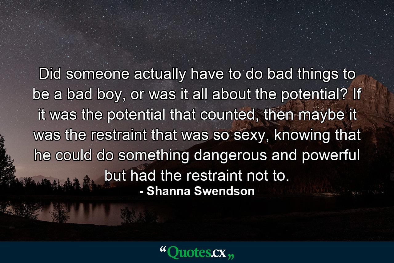 Did someone actually have to do bad things to be a bad boy, or was it all about the potential? If it was the potential that counted, then maybe it was the restraint that was so sexy, knowing that he could do something dangerous and powerful but had the restraint not to. - Quote by Shanna Swendson