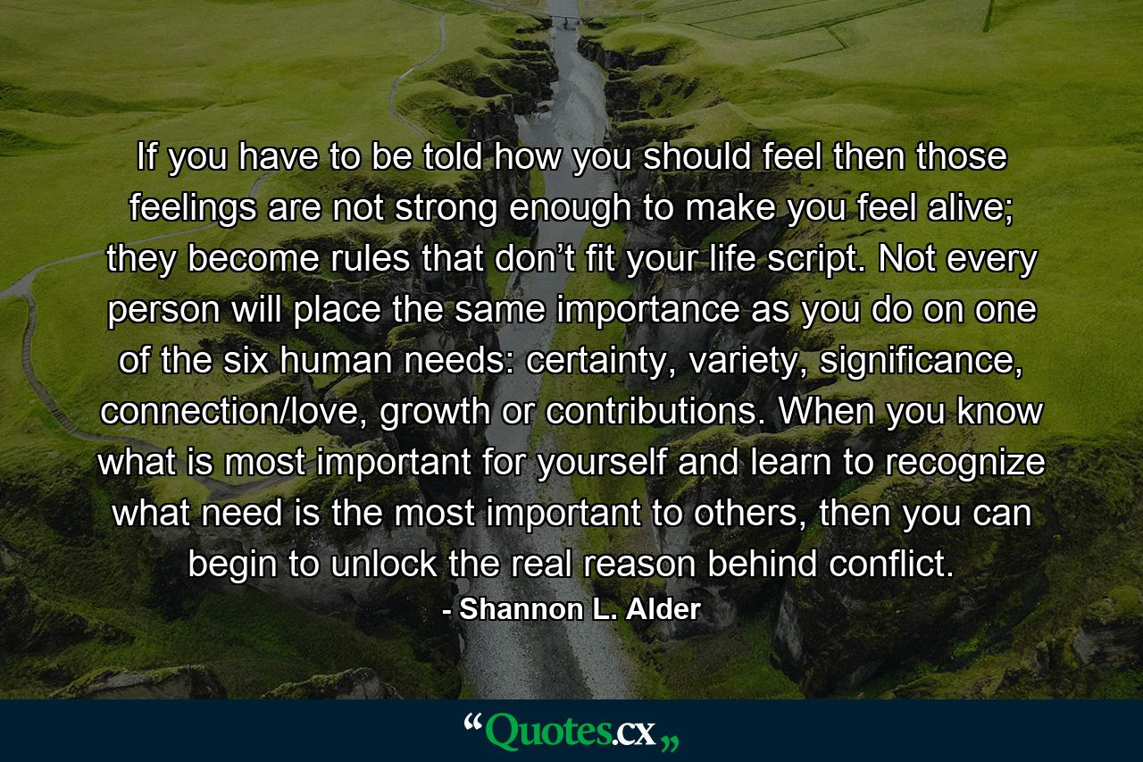 If you have to be told how you should feel then those feelings are not strong enough to make you feel alive; they become rules that don’t fit your life script. Not every person will place the same importance as you do on one of the six human needs: certainty, variety, significance, connection/love, growth or contributions. When you know what is most important for yourself and learn to recognize what need is the most important to others, then you can begin to unlock the real reason behind conflict. - Quote by Shannon L. Alder